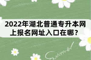 2022年湖北普通專升本網(wǎng)上報名網(wǎng)址入口在哪？