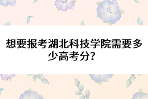 想要報考湖北科技學院需要多少高考分？ 