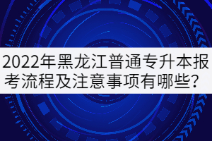 2022年黑龍江普通專升本報(bào)考流程及注意事項(xiàng)有哪些？