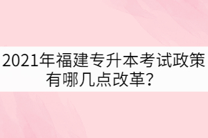 2021年福建專升本考試政策有哪幾點改革？