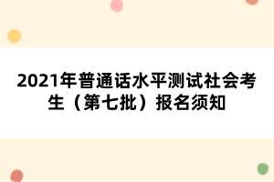 2021年普通話水平測試社會考生（第七批）報(bào)名須知