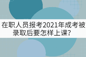 在職人員報考2021年成考被錄取后要怎樣上課？