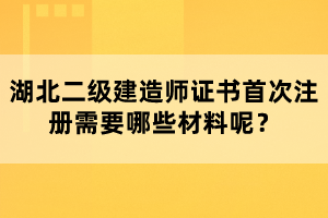 湖北二級(jí)建造師證書首次注冊(cè)需要哪些材料呢？