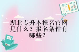 湖北專(zhuān)升本報(bào)名官網(wǎng)是什么？報(bào)名條件有哪些？