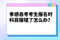 孝感自考考生報名時科目報錯了怎么辦？