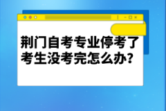 荊門自考專業(yè)停考了考生沒(méi)考完怎么辦？